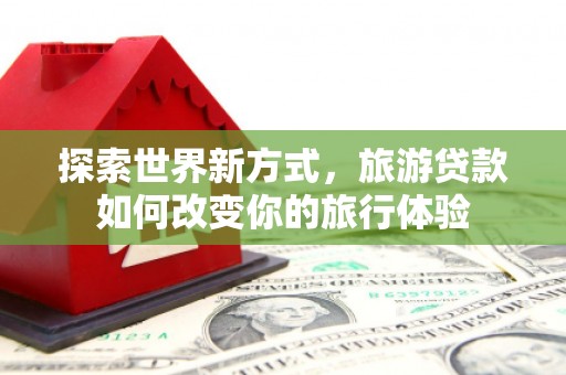 常熟探索世界新方式，旅游贷款如何改变你的旅行体验